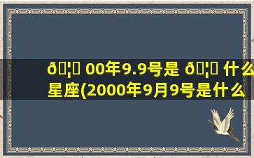 🦋 00年9.9号是 🦟 什么星座(2000年9月9号是什么星座)